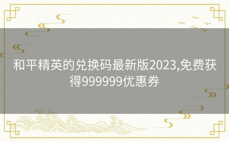 和平精英的兑换码最新版2023,免费获得999999优惠券