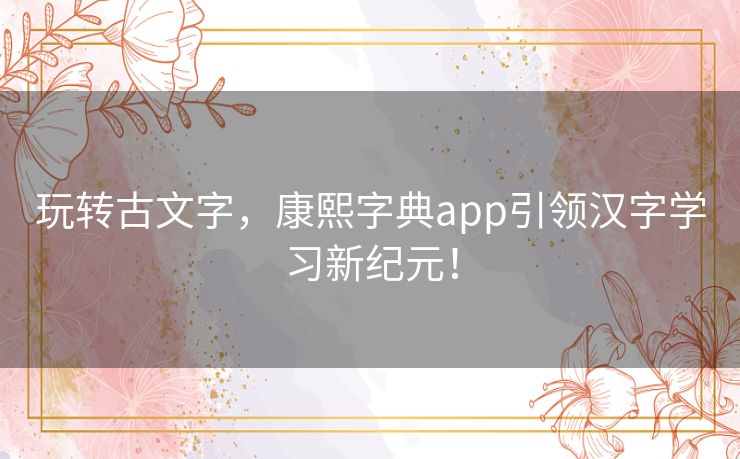 玩转古文字，康熙字典app引领汉字学习新纪元！