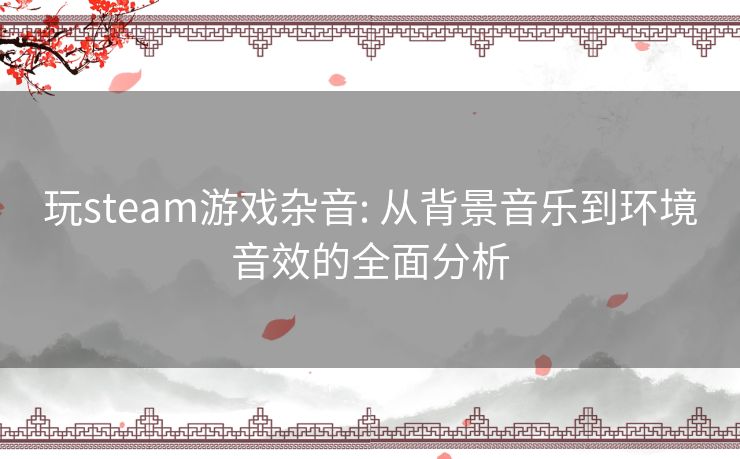 玩steam游戏杂音: 从背景音乐到环境音效的全面分析