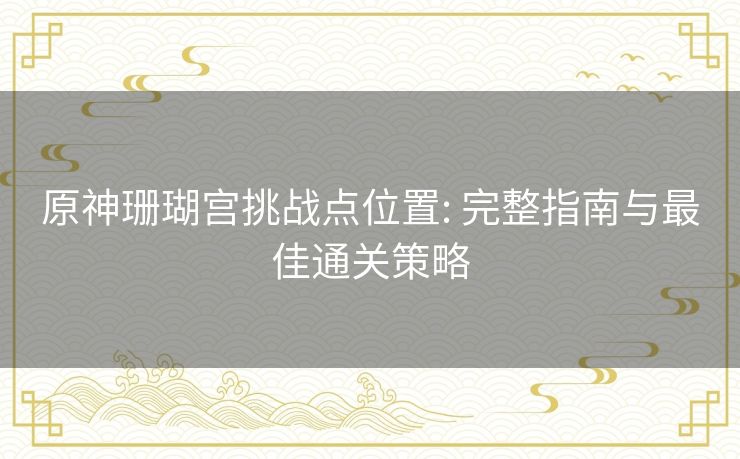 原神珊瑚宫挑战点位置: 完整指南与最佳通关策略 原神珊瑚宫挑战点位置: 完整指南与最佳通关策略