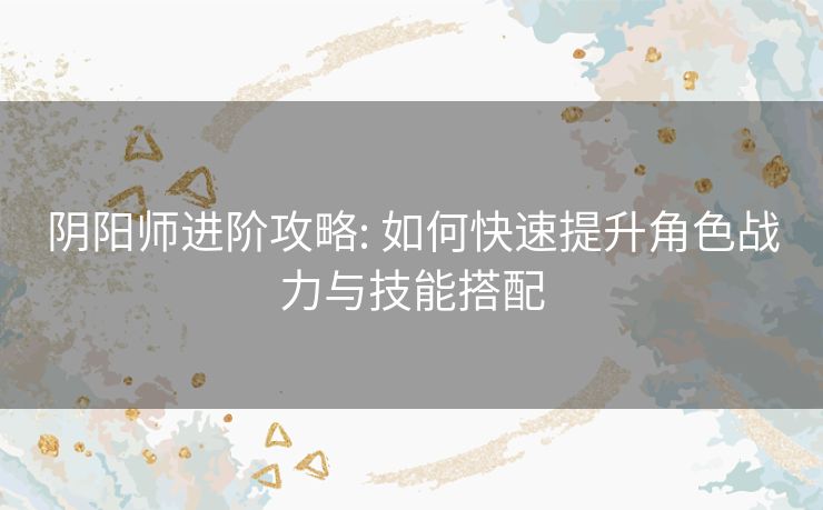 阴阳师进阶攻略: 如何快速提升角色战力与技能搭配 阴阳师进阶攻略: 如何快速提升角色战力与技能搭配