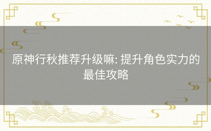 原神行秋推荐升级嘛: 提升角色实力的最佳攻略 原神行秋推荐升级嘛: 提升角色实力的最佳攻略
