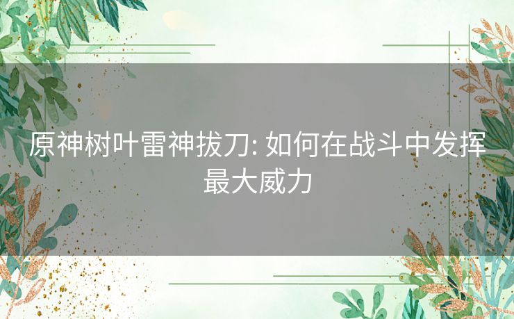 原神树叶雷神拔刀: 如何在战斗中发挥最大威力