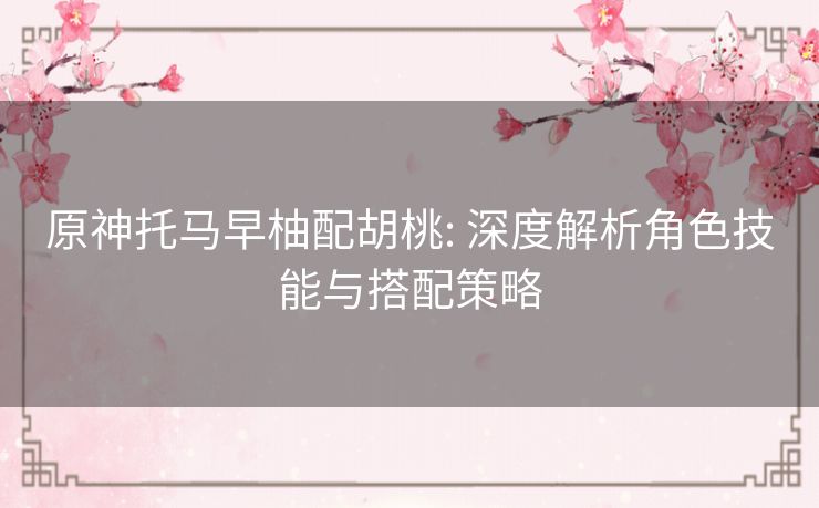 原神托马早柚配胡桃: 深度解析角色技能与搭配策略 原神托马早柚配胡桃: 深度解析角色技能与搭配策略