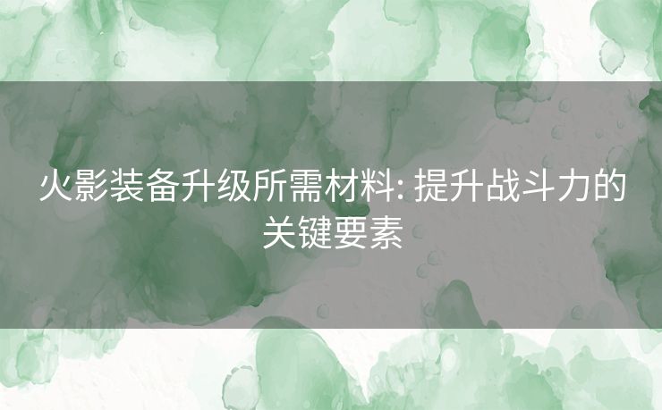 火影装备升级所需材料: 提升战斗力的关键要素 火影装备升级所需材料: 提升战斗力的关键要素