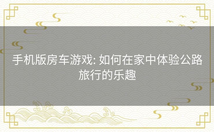手机版房车游戏: 如何在家中体验公路旅行的乐趣 手机版房车游戏: 如何在家中体验公路旅行的乐趣
