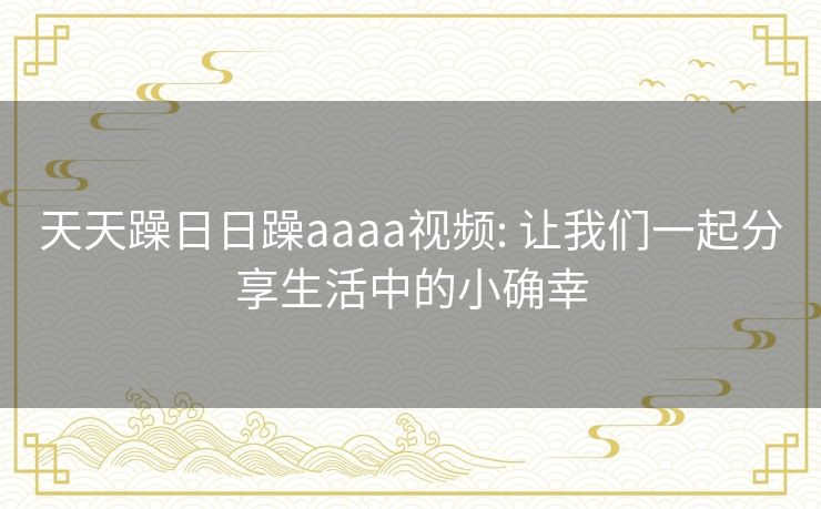 天天躁日日躁aaaa视频: 让我们一起分享生活中的小确幸 天天躁日日躁aaaa视频: 让我们一起分享生活中的小确幸