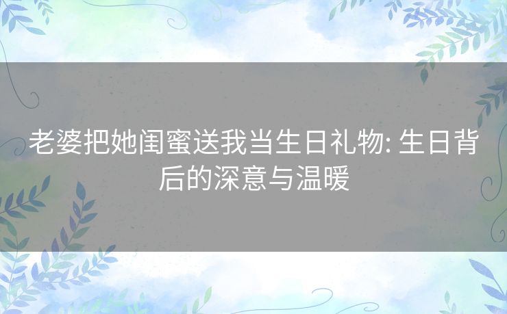 老婆把她闺蜜送我当生日礼物: 生日背后的深意与温暖