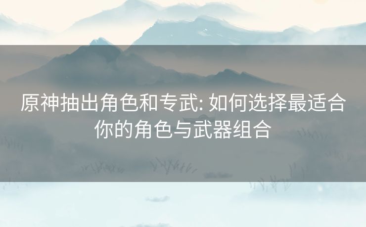 原神抽出角色和专武: 如何选择最适合你的角色与武器组合 原神抽出角色和专武: 如何选择最适合你的角色与武器组合