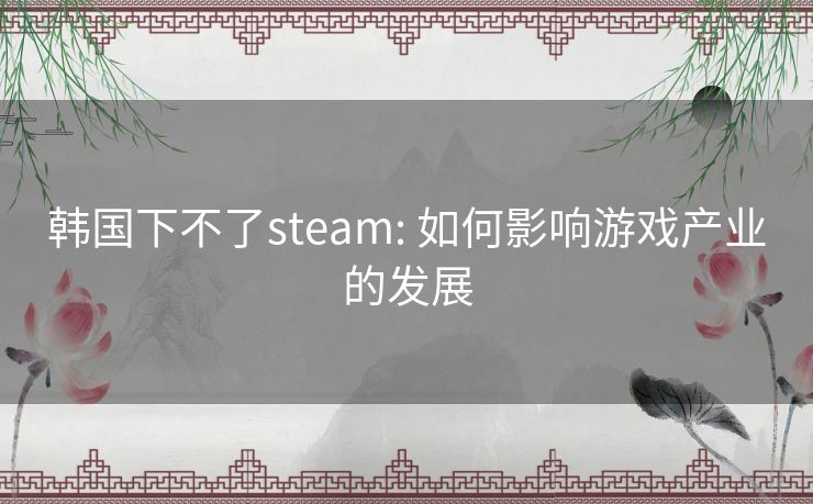韩国下不了steam: 如何影响游戏产业的发展 韩国下不了steam: 如何影响游戏产业的发展