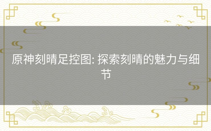 原神刻晴足控图: 探索刻晴的魅力与细节 原神刻晴足控图: 探索刻晴的魅力与细节