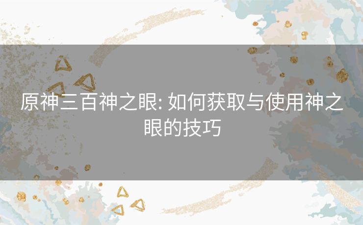 原神三百神之眼: 如何获取与使用神之眼的技巧 原神三百神之眼: 如何获取与使用神之眼的技巧