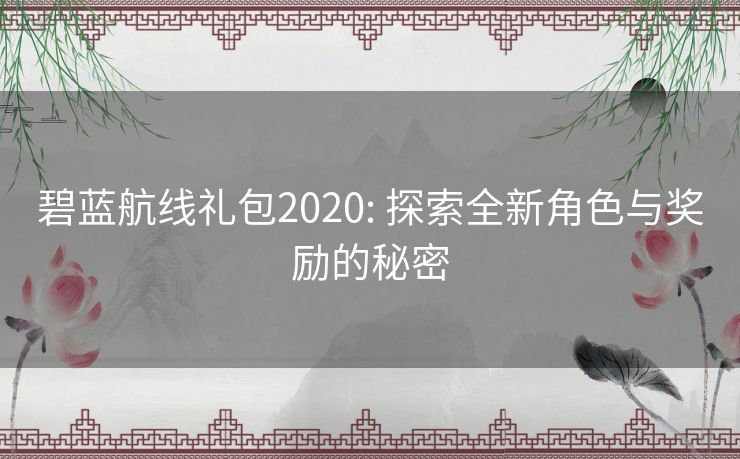 碧蓝航线礼包2020: 探索全新角色与奖励的秘密 碧蓝航线礼包2020: 探索全新角色与奖励的秘密