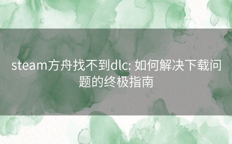 steam方舟找不到dlc: 如何解决下载问题的终极指南 steam方舟找不到dlc: 如何解决下载问题的终极指南