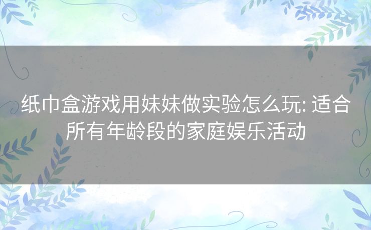 纸巾盒游戏用妹妹做实验怎么玩: 适合所有年龄段的家庭娱乐活动