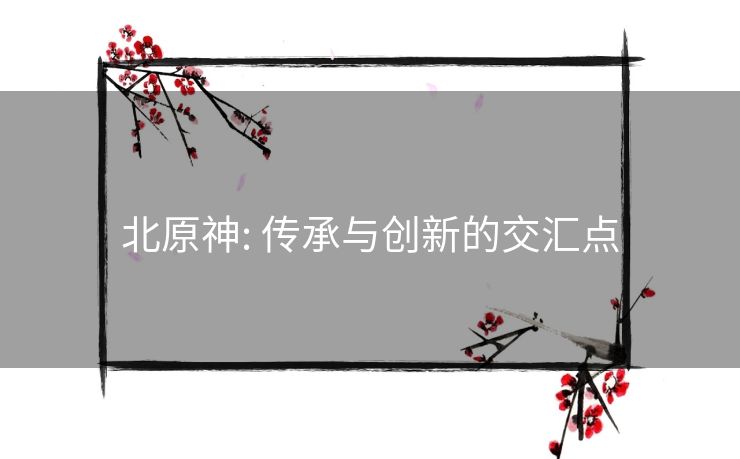 北原神: 传承与创新的交汇点 北原神: 传承与创新的交汇点