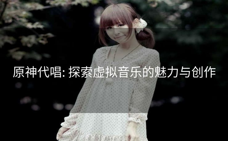 原神代唱: 探索虚拟音乐的魅力与创作 原神代唱: 探索虚拟音乐的魅力与创作