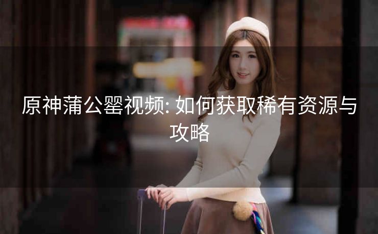 原神蒲公罂视频: 如何获取稀有资源与攻略 原神蒲公罂视频: 如何获取稀有资源与攻略