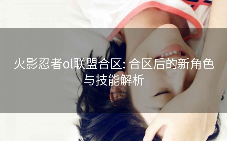 火影忍者ol联盟合区: 合区后的新角色与技能解析 火影忍者ol联盟合区: 合区后的新角色与技能解析