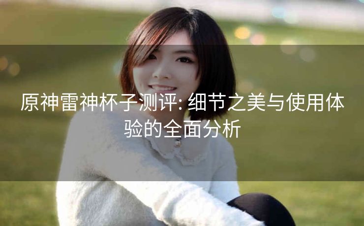 原神雷神杯子测评: 细节之美与使用体验的全面分析 原神雷神杯子测评: 细节之美与使用体验的全面分析