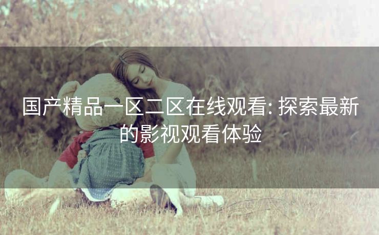 国产精品一区二区在线观看: 探索最新的影视观看体验 国产精品一区二区在线观看: 探索最新的影视观看体验