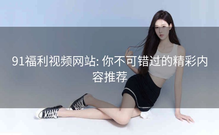 91福利视频网站: 你不可错过的精彩内容推荐 91福利视频网站: 你不可错过的精彩内容推荐