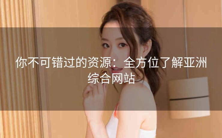 你不可错过的资源:全方位了解亚洲综合网站 你不可错过的资源:全方位了解亚洲综合网站