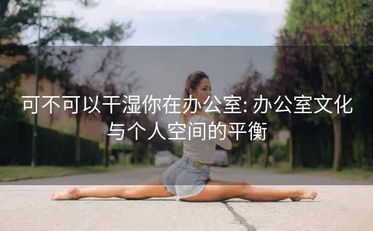 可不可以干湿你在办公室: 办公室文化与个人空间的平衡 可不可以干湿你在办公室: 办公室文化与个人空间的平衡