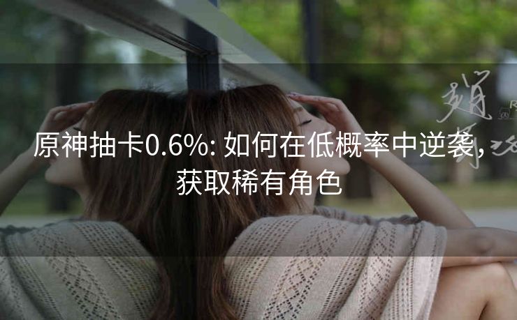 原神抽卡0.6%: 如何在低概率中逆袭，获取稀有角色