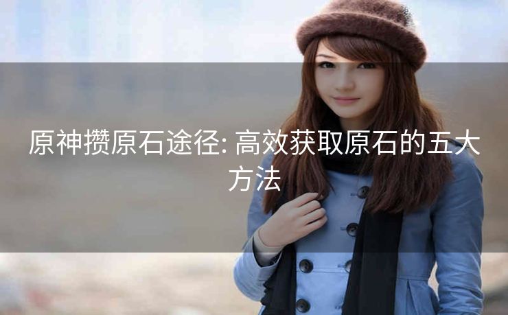 原神攒原石途径: 高效获取原石的五大方法 原神攒原石途径: 高效获取原石的五大方法
