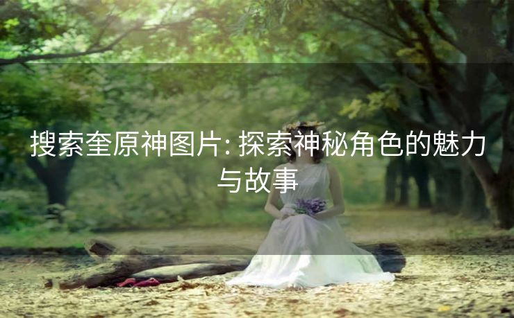 搜索奎原神图片: 探索神秘角色的魅力与故事 搜索奎原神图片: 探索神秘角色的魅力与故事